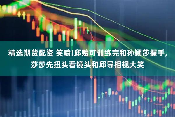 精选期货配资 笑喷!邱贻可训练完和孙颖莎握手,莎莎先扭头看镜头和邱导相视大笑