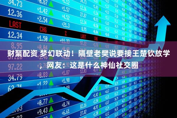 财聚配资 梦幻联动！隔壁老樊说要接王楚钦放学，网友：这是什么神仙社交圈