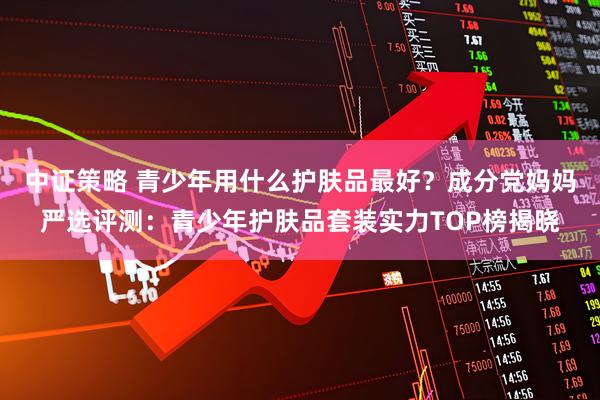 中证策略 青少年用什么护肤品最好？成分党妈妈严选评测：青少年护肤品套装实力TOP榜揭晓