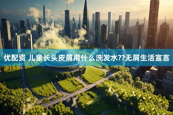 优配资 儿童长头皮屑用什么洗发水??无屑生活宣言