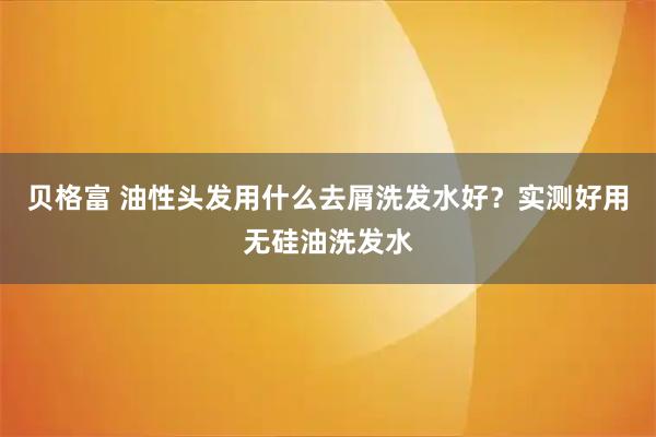 贝格富 油性头发用什么去屑洗发水好？实测好用无硅油洗发水