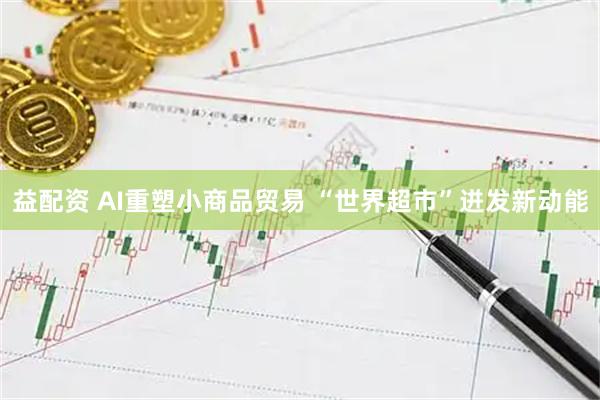 益配资 AI重塑小商品贸易 “世界超市”迸发新动能