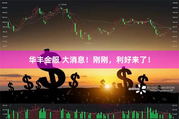 华丰金服 大消息！刚刚，利好来了！