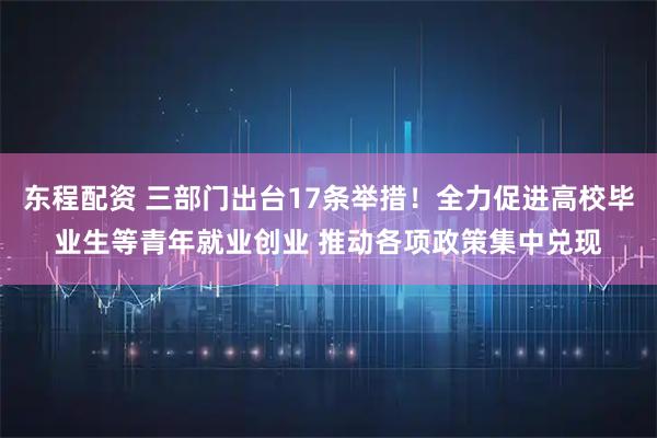 东程配资 三部门出台17条举措！全力促进高校毕业生等青年就业创业 推动各项政策集中兑现
