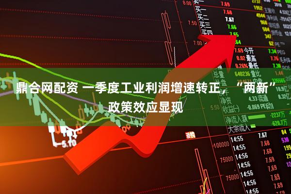 鼎合网配资 一季度工业利润增速转正，“两新”政策效应显现