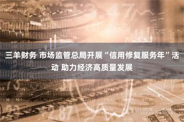 三羊财务 市场监管总局开展“信用修复服务年”活动 助力经济高质量发展