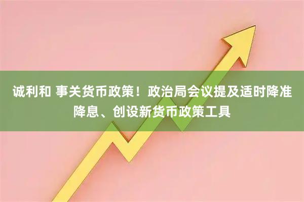 诚利和 事关货币政策！政治局会议提及适时降准降息、创设新货币政策工具