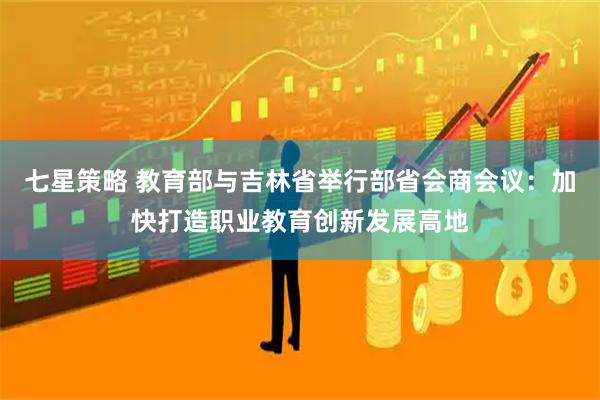 七星策略 教育部与吉林省举行部省会商会议：加快打造职业教育创新发展高地
