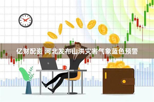 亿财配资 河北发布山洪灾害气象蓝色预警