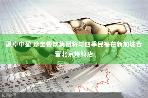 恩卓中盈 珍宝餐饮集团将与四季民福在新加坡合营北京烤鸭店