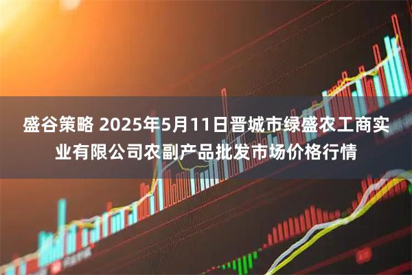 盛谷策略 2025年5月11日晋城市绿盛农工商实业有限公司农副产品批发市场价格行情
