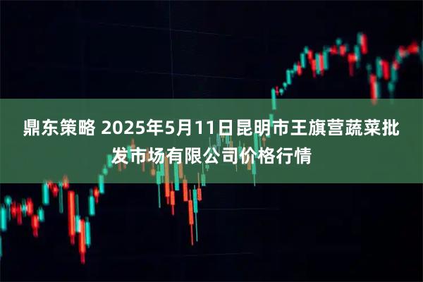 鼎东策略 2025年5月11日昆明市王旗营蔬菜批发市场有限公司价格行情