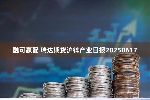 融可赢配 瑞达期货沪锌产业日报20250617
