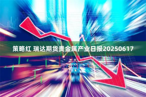 策略红 瑞达期货贵金属产业日报20250617
