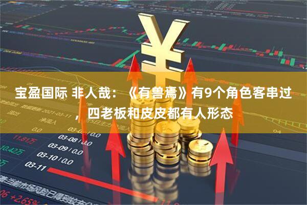 宝盈国际 非人哉：《有兽焉》有9个角色客串过，四老板和皮皮都有人形态