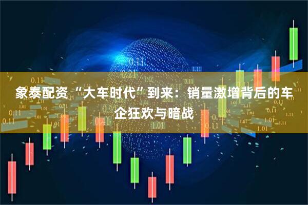 象泰配资 “大车时代”到来：销量激增背后的车企狂欢与暗战