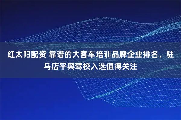 红太阳配资 靠谱的大客车培训品牌企业排名，驻马店平舆驾校入选值得关注