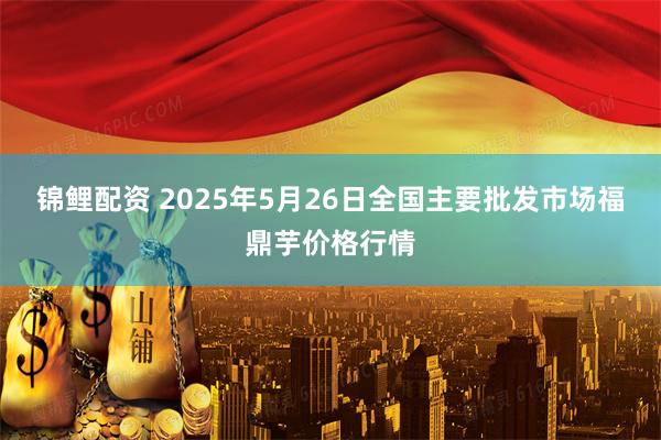 锦鲤配资 2025年5月26日全国主要批发市场福鼎芋价格行情
