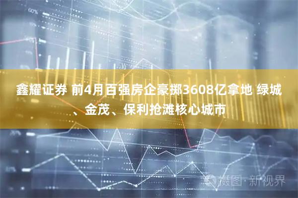鑫耀证券 前4月百强房企豪掷3608亿拿地 绿城、金茂、保利抢滩核心城市