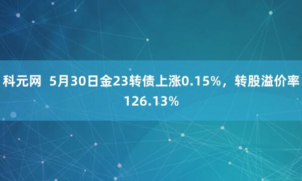 科元网  5月30日金23转债上涨0.15%，转股溢价率126.13%
