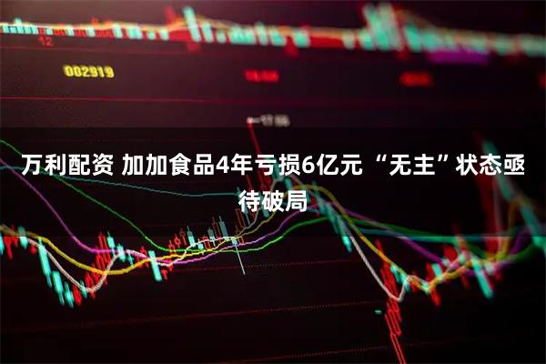 万利配资 加加食品4年亏损6亿元 “无主”状态亟待破局