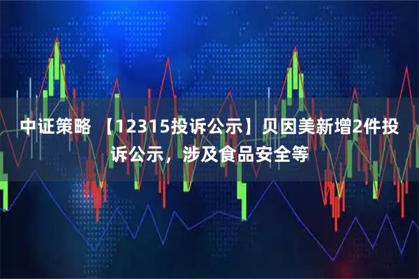 中证策略 【12315投诉公示】贝因美新增2件投诉公示，涉及食品安全等