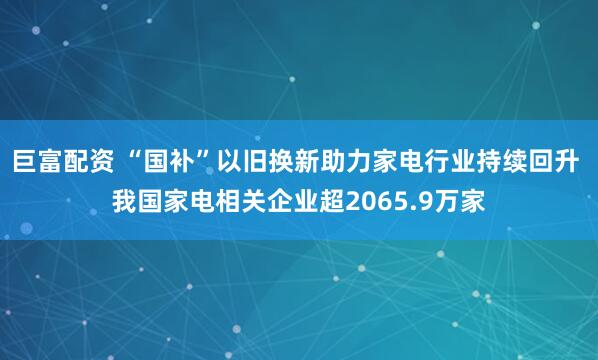 巨富配资 “国补”以旧换新助力家电行业持续回升 我国家电相关企业超2065.9万家