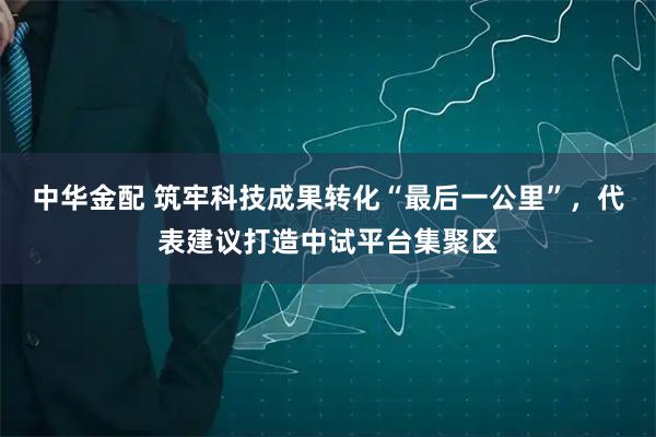中华金配 筑牢科技成果转化“最后一公里”，代表建议打造中试平台集聚区