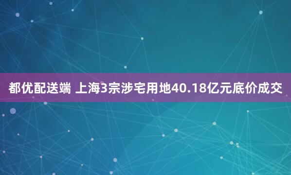都优配送端 上海3宗涉宅用地40.18亿元底价成交