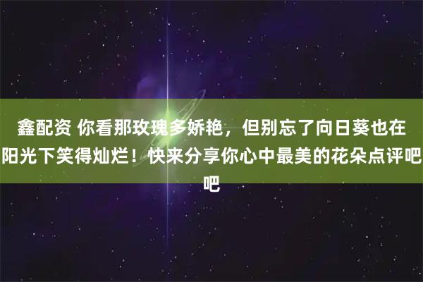 鑫配资 你看那玫瑰多娇艳，但别忘了向日葵也在阳光下笑得灿烂！快来分享你心中最美的花朵点评吧