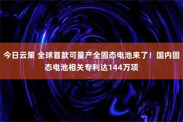 今日云策 全球首款可量产全固态电池来了！国内固态电池相关专利达144万项