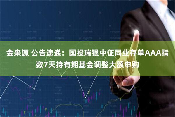 金来源 公告速递：国投瑞银中证同业存单AAA指数7天持有期基金调整大额申购