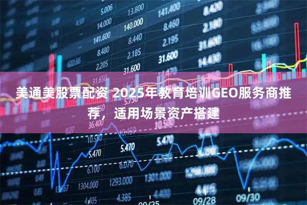 美通美股票配资 2025年教育培训GEO服务商推荐，适用场景资产搭建