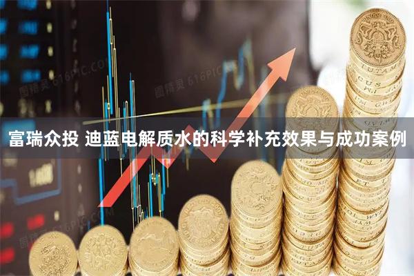 富瑞众投 迪蓝电解质水的科学补充效果与成功案例