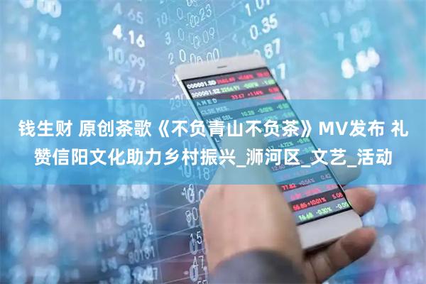 钱生财 原创茶歌《不负青山不负茶》MV发布 礼赞信阳文化助力乡村振兴_浉河区_文艺_活动