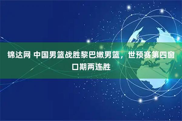 锦达网 中国男篮战胜黎巴嫩男篮，世预赛第四窗口期两连胜